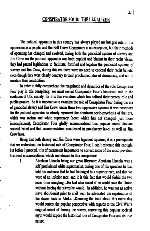 2 CONSPIRATOR FOUR: THE LEGALIZER  The politcal apparatus i i country has always played an integral ol in our oppression as & people, and the Bell Curve Conspiracy s 00 exception, but their methods of operating has changed od evolved, uring both the genocidal system of slavery and Jim Crow era the political apparatus was both explicit and blatant i their racist views, they had pased egislations o fciltat, fortified and legalize the genocidal systems of slavery and Jim Crow, during this e there were 00 need to conceal their racist beliefs, ‘even though they were clearly contrary to their proclaimed idea of democracy, and not to ‘mention their constiution.  In oder o flly comprehend the magnitude and dynamics of the role Conspirator Four play in ths conspircy, we must revisit Conspirator Four’s historical role in the evolution of U.S. society, for it is this evolution which has defined their present role and public posure. So it i imperaive 0 examine the role of Conspirator Four during the era of genocidl slavery and Jim Crow, under these two oppressive sysems it was necessary for th poliical apparatus o clearly represcat the dominant socio-psychosis of that e, which was racism and white spremacy (oote: which has not Shanged, just more_ inconspicuous), Couspirator Four gladly accommodated this popular moral deviant ‘socictal belef and that accommodation manifesied in pro-slavery laws, as well as Jim Crow laws.  Being thatboth slavery and Jim Crow were legalized systems, it i a prereqisite that we understand the historical role of Coaspirator Four, | can’t reiterate this enough, but before | proceed,it i of paramount importance to conect some of the most prevaleat  mwmmmﬂmmmw Abraham Lincoln being our great liberator: Abraham Lincoln was a  self procaimed whit supremacis, duing one of his speches he had 1old his sdiencethat be had belonged o  superir ace, nd that we e of a nfeior race ad it is this fcttat would fobidthe two aces from mingling...He had also sttd i he could save e Urion without frecing the saves b woud. I addiion, be s ot an active slave aboltonist prio 0 vl var; be advocaied the reparinion of the siaves back fo Afika. -Knowing the truth shout this rcit dog ‘wouk comect he popular perpecive with egads o the Civil War’s original iten of fecig th slaves, comecting this popular societl myh would expoe thehistrical ol of Conspirator Four and s true nature. 